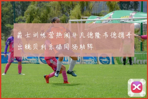 爵士训练营热闹非凡德隆韦德携手出镜贝利乐福同场助阵