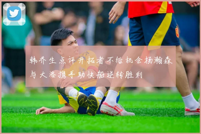 韩乔生点评开拓者不给机会杨瀚森与大洛携手助快船逆转胜利
