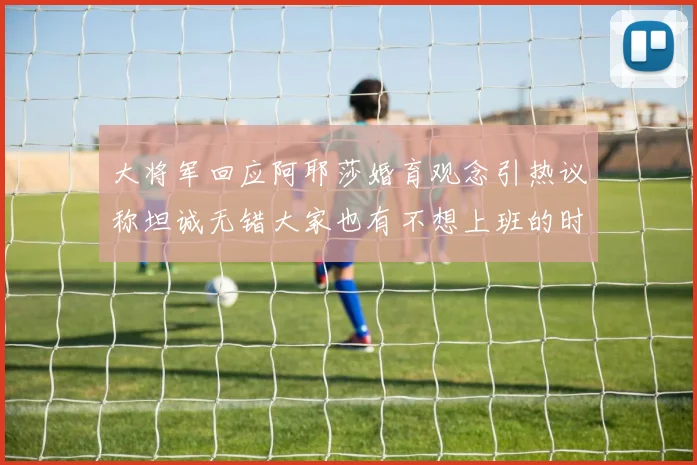 大将军回应阿耶莎婚育观念引热议称坦诚无错大家也有不想上班的时候