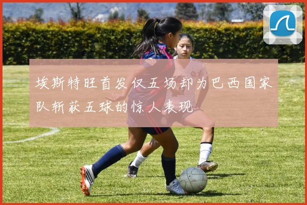 埃斯特旺首发仅五场却为巴西国家队斩获五球的惊人表现