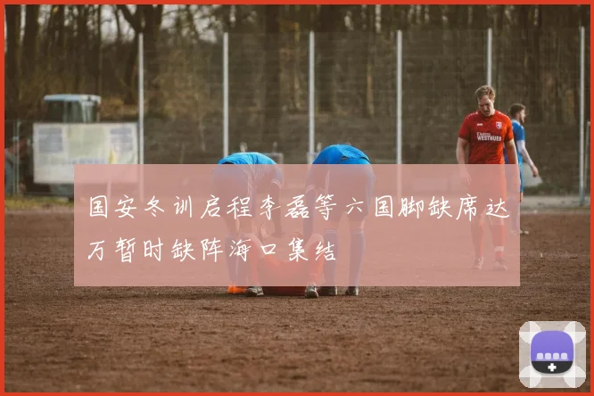 国安冬训启程李磊等六国脚缺席达万暂时缺阵海口集结
