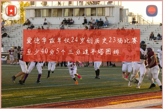 爱德华兹年仅24岁创历史23场比赛至少40分5个三分追平塔图姆