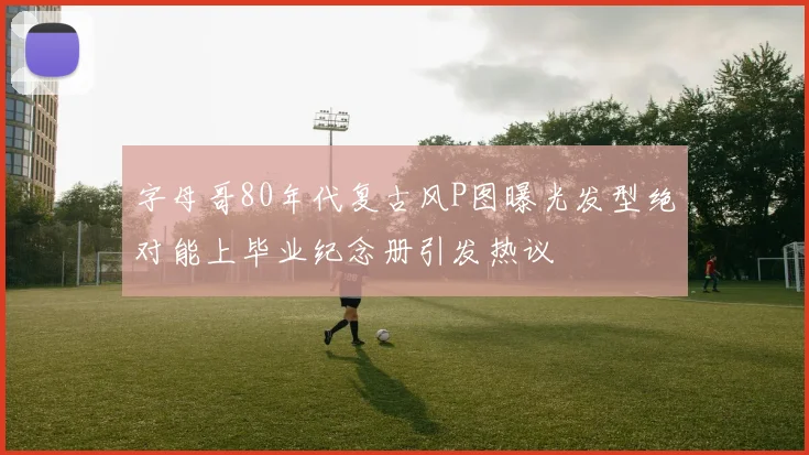 字母哥80年代复古风P图曝光发型绝对能上毕业纪念册引发热议