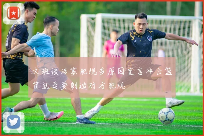 文班谈活塞犯规多原因直言冲击篮筐就是要制造对方犯规