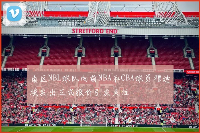 南区NBL球队向前NBA和CBA球员穆迪埃发出正式报价引发关注
