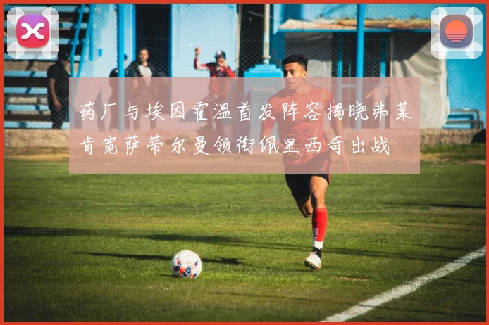 药厂与埃因霍温首发阵容揭晓弗莱肯宽萨蒂尔曼领衔佩里西奇出战
