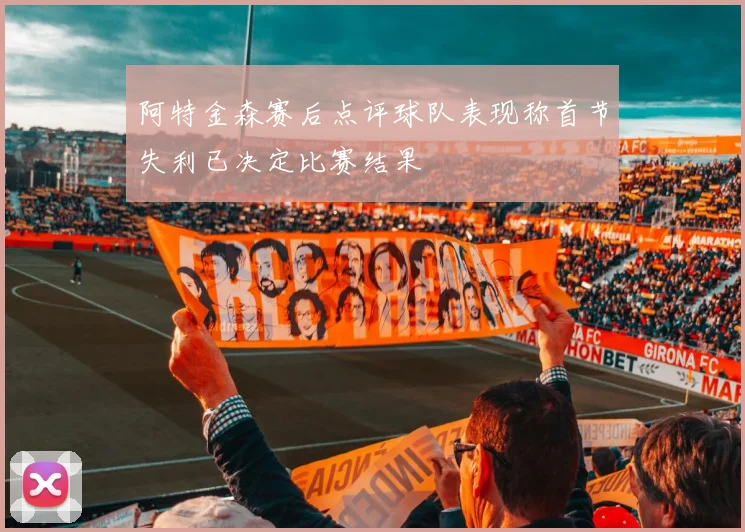 阿特金森赛后点评球队表现称首节失利已决定比赛结果