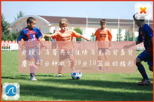 劳模小马哥再创佳绩马克西背靠背鏖战47分钟砍下39分10篮板的精彩表现