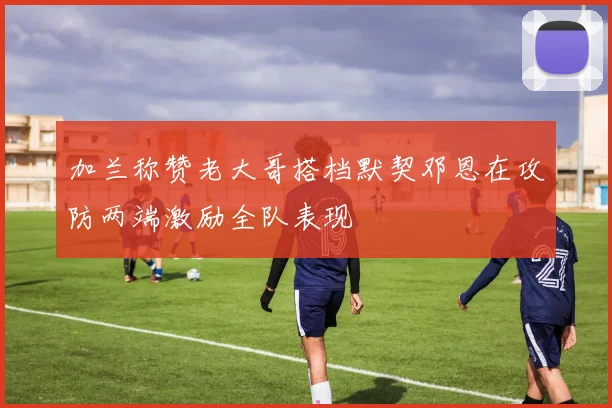 加兰称赞老大哥搭档默契邓恩在攻防两端激励全队表现