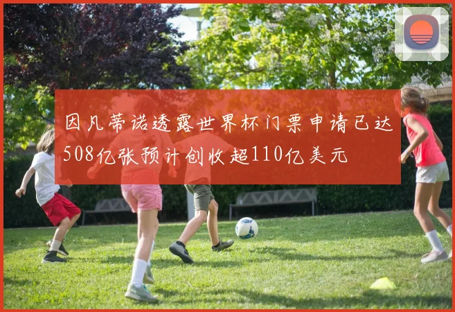 因凡蒂诺透露世界杯门票申请已达508亿张预计创收超110亿美元