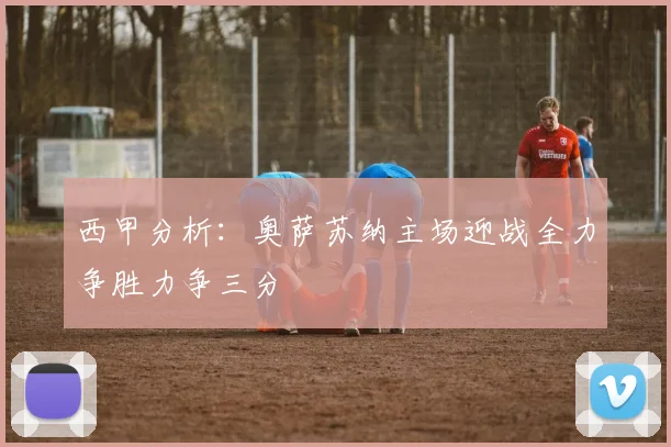 西甲分析：奥萨苏纳主场迎战全力争胜力争三分