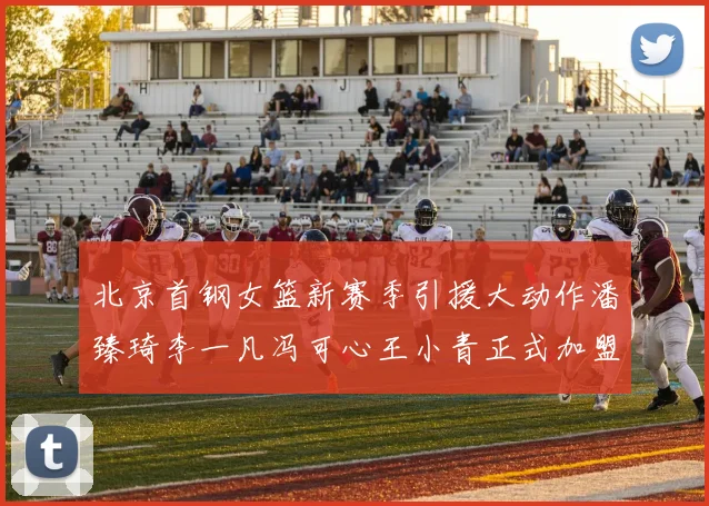 北京首钢女篮新赛季引援大动作潘臻琦李一凡冯可心王小青正式加盟
