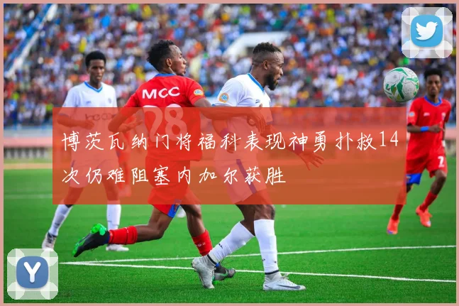 博茨瓦纳门将福科表现神勇扑救14次仍难阻塞内加尔获胜