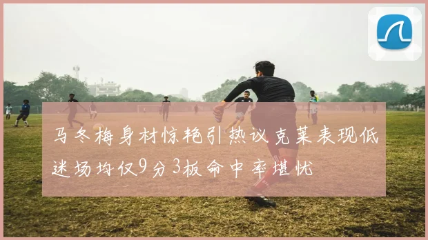 马冬梅身材惊艳引热议克莱表现低迷场均仅9分3板命中率堪忧