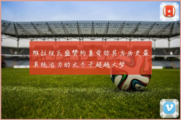 维拉纽瓦盛赞约基奇称其为历史最具统治力的大个子超越大梦