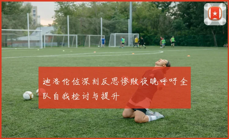 迪洛伦佐深刻反思惨败夜晚呼吁全队自我检讨与提升